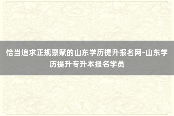 恰当追求正规禀赋的山东学历提升报名网-山东学历提升专升本报名学员