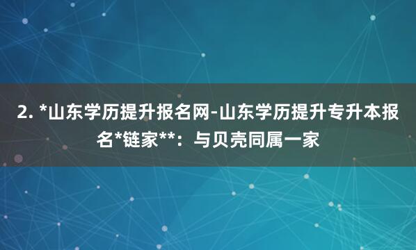 2. *山东学历提升报名网-山东学历提升专升本报名*链家**:与贝壳同属一家