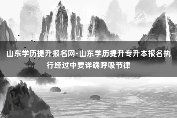 山东学历提升报名网-山东学历提升专升本报名执行经过中要详确呼吸节律